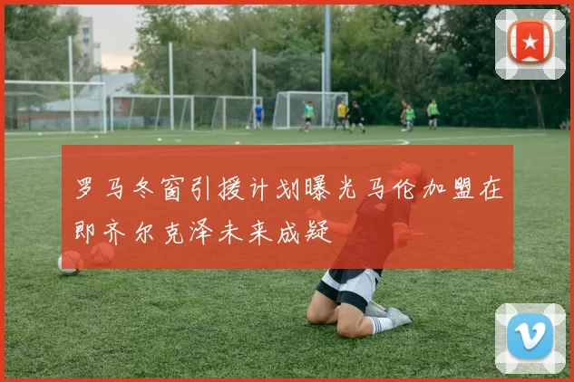 罗马冬窗引援计划曝光马伦加盟在即齐尔克泽未来成疑
