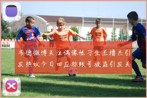 韦德微博关注偶像练习生王橹杰引发热议今日回应称账号被盗引发关注
