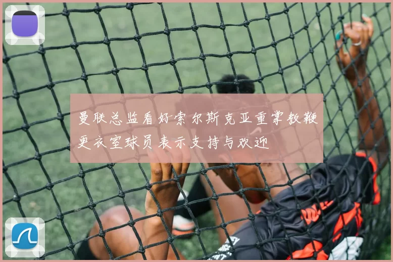 曼联总监看好索尔斯克亚重掌教鞭更衣室球员表示支持与欢迎