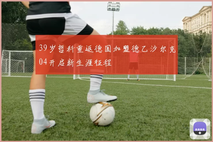 39岁哲科重返德国加盟德乙沙尔克04开启新生涯征程