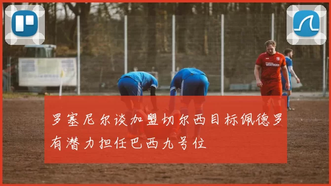 罗塞尼尔谈加盟切尔西目标佩德罗有潜力担任巴西九号位