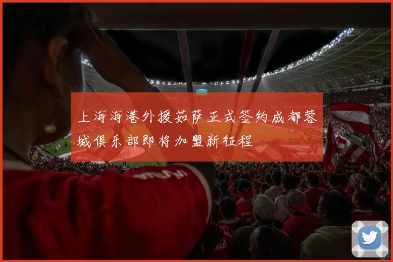 上海海港外援茹萨正式签约成都蓉城俱乐部即将加盟新征程