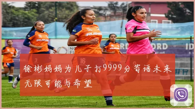 徐彬妈妈为儿子打9999分寄语未来无限可能与希望